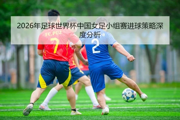 2026年足球世界杯中国女足小组赛进球策略深度分析