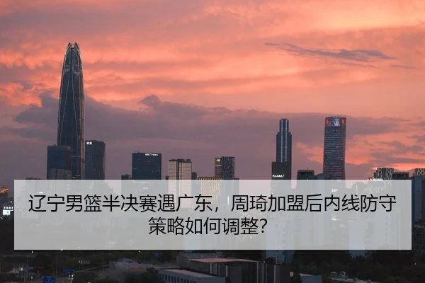 辽宁男篮半决赛遇广东，周琦加盟后内线防守策略如何调整？