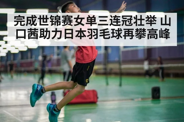 完成世锦赛女单三连冠壮举 山口茜助力日本羽毛球再攀高峰