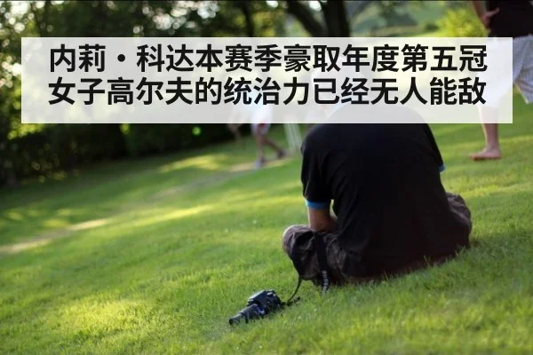 内莉·科达本赛季豪取年度第五冠女子高尔夫的统治力已经无人能敌